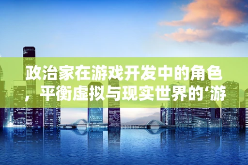 政治家在游戏开发中的角色，平衡虚拟与现实世界的‘游戏规则’？