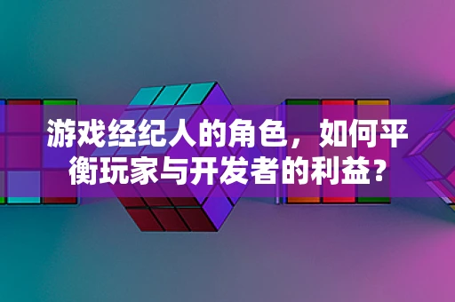 游戏经纪人的角色，如何平衡玩家与开发者的利益？