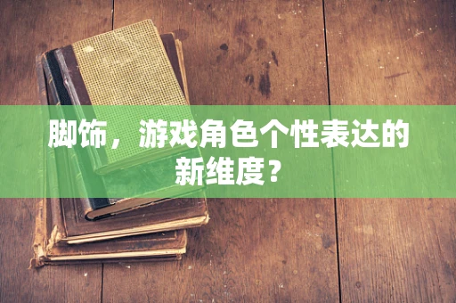脚饰，游戏角色个性表达的新维度？