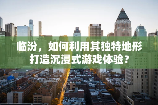 临汾，如何利用其独特地形打造沉浸式游戏体验？