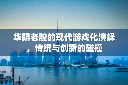 华阴老腔的现代游戏化演绎，传统与创新的碰撞
