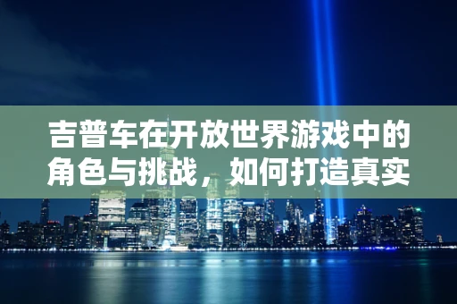 吉普车在开放世界游戏中的角色与挑战，如何打造真实驾驶体验？