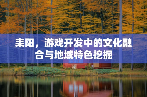 耒阳，游戏开发中的文化融合与地域特色挖掘