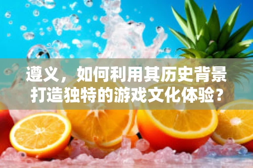 遵义，如何利用其历史背景打造独特的游戏文化体验？