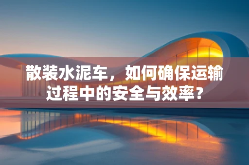 散装水泥车，如何确保运输过程中的安全与效率？