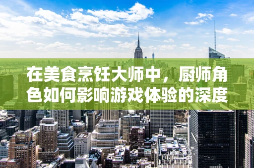 在美食烹饪大师中，厨师角色如何影响游戏体验的深度与广度？