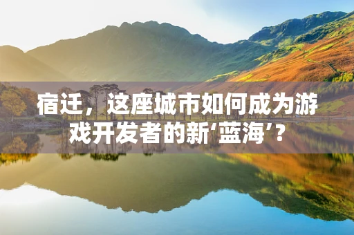 宿迁，这座城市如何成为游戏开发者的新‘蓝海’？