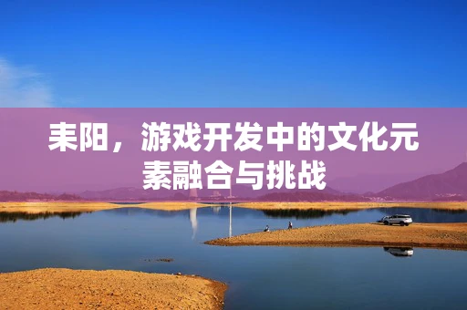 耒阳，游戏开发中的文化元素融合与挑战