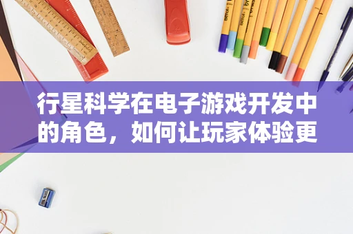 行星科学在电子游戏开发中的角色，如何让玩家体验更真实？