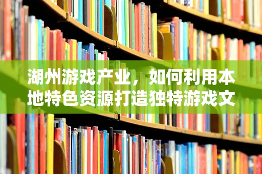 湖州游戏产业，如何利用本地特色资源打造独特游戏文化？