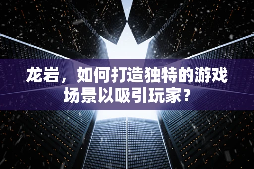 龙岩，如何打造独特的游戏场景以吸引玩家？