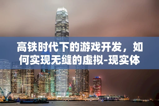 高铁时代下的游戏开发，如何实现无缝的虚拟-现实体验？
