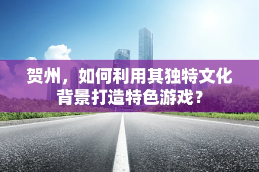 贺州，如何利用其独特文化背景打造特色游戏？