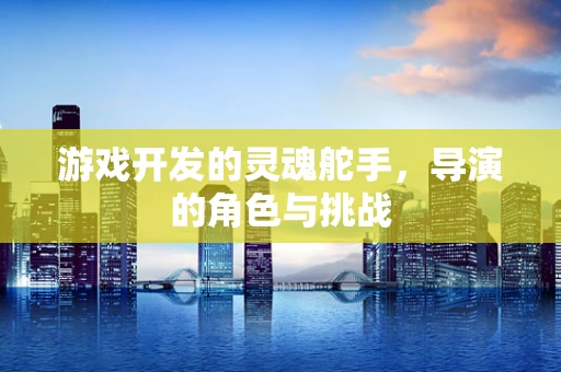 游戏开发的灵魂舵手，导演的角色与挑战