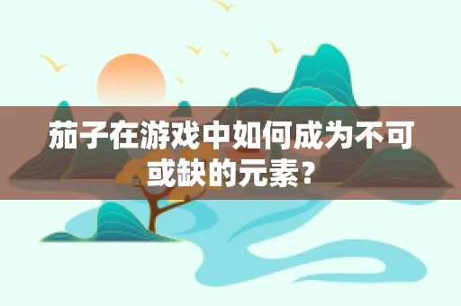 茄子在游戏中如何成为不可或缺的元素？
