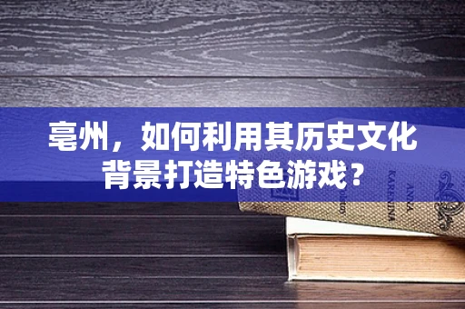 亳州，如何利用其历史文化背景打造特色游戏？