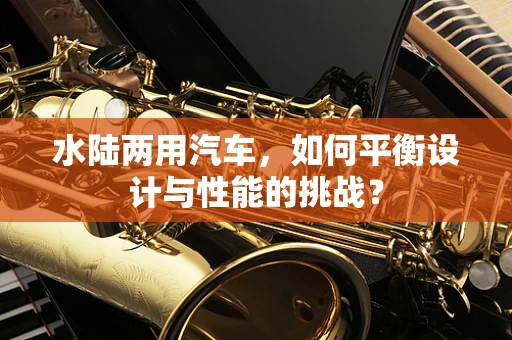 水陆两用汽车，如何平衡设计与性能的挑战？