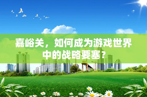 嘉峪关，如何成为游戏世界中的战略要塞？