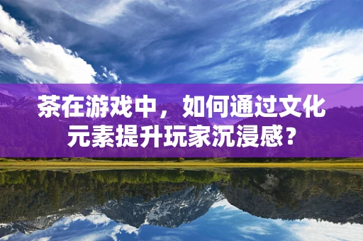 茶在游戏中，如何通过文化元素提升玩家沉浸感？
