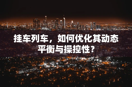 挂车列车，如何优化其动态平衡与操控性？