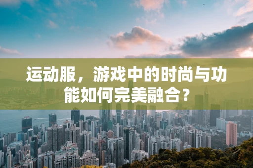 运动服，游戏中的时尚与功能如何完美融合？