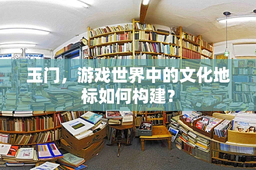 玉门，游戏世界中的文化地标如何构建？