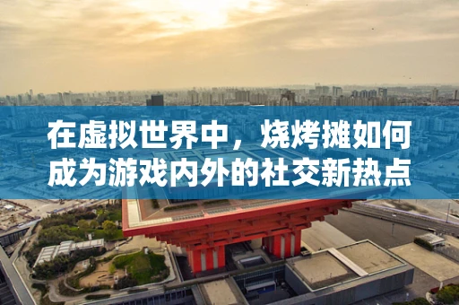 在虚拟世界中，烧烤摊如何成为游戏内外的社交新热点？