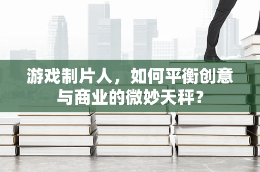 游戏制片人，如何平衡创意与商业的微妙天秤？