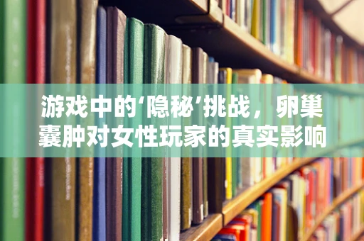 游戏中的‘隐秘’挑战，卵巢囊肿对女性玩家的真实影响