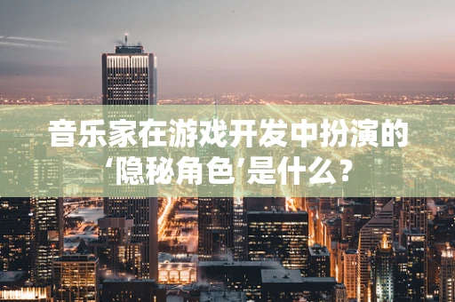 音乐家在游戏开发中扮演的‘隐秘角色’是什么？