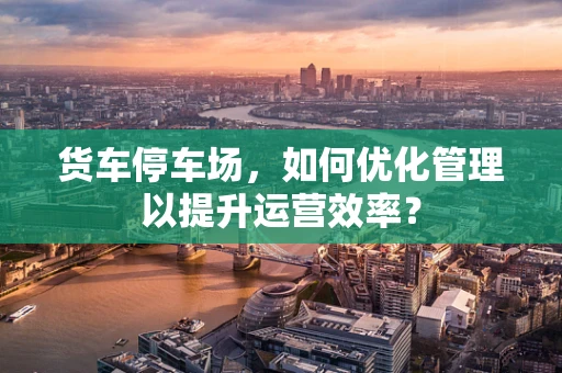 货车停车场，如何优化管理以提升运营效率？
