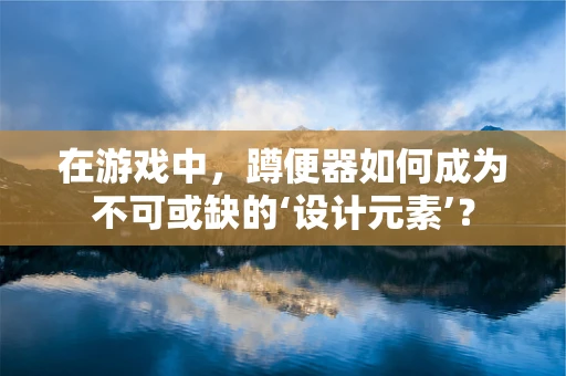 在游戏中，蹲便器如何成为不可或缺的‘设计元素’？