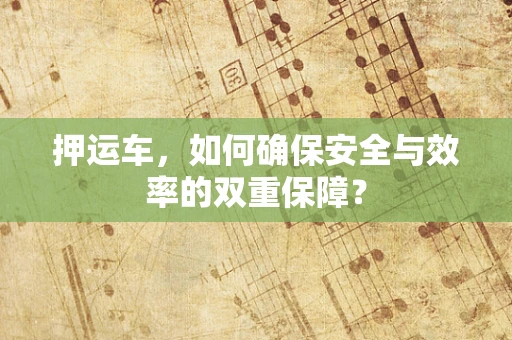 押运车，如何确保安全与效率的双重保障？