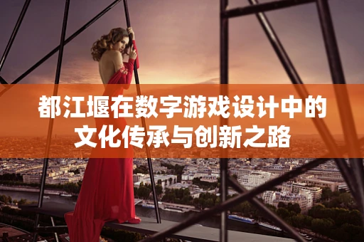 都江堰在数字游戏设计中的文化传承与创新之路