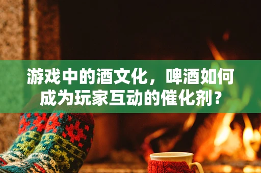游戏中的酒文化，啤酒如何成为玩家互动的催化剂？