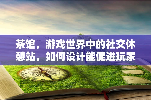 茶馆，游戏世界中的社交休憩站，如何设计能促进玩家互动？