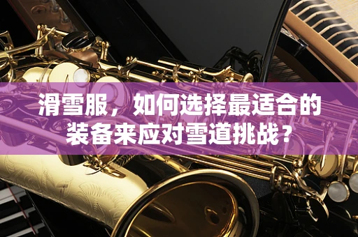 滑雪服，如何选择最适合的装备来应对雪道挑战？