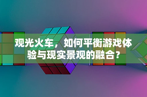 观光火车，如何平衡游戏体验与现实景观的融合？