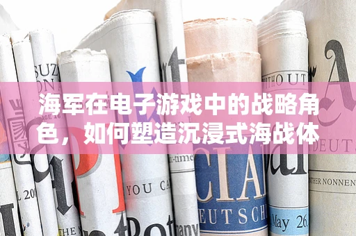 海军在电子游戏中的战略角色，如何塑造沉浸式海战体验？