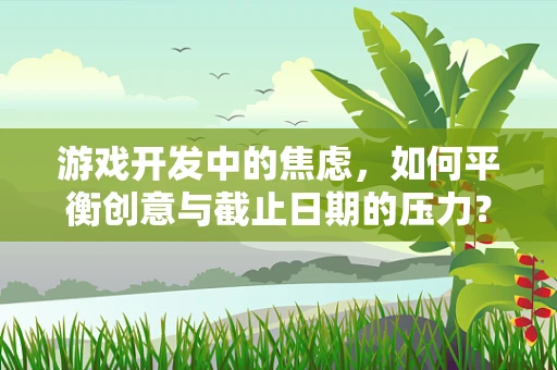 游戏开发中的焦虑，如何平衡创意与截止日期的压力？