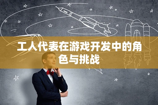 工人代表在游戏开发中的角色与挑战