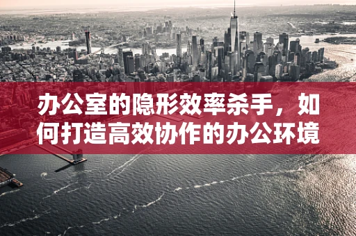 办公室的隐形效率杀手，如何打造高效协作的办公环境？