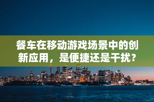 餐车在移动游戏场景中的创新应用，是便捷还是干扰？