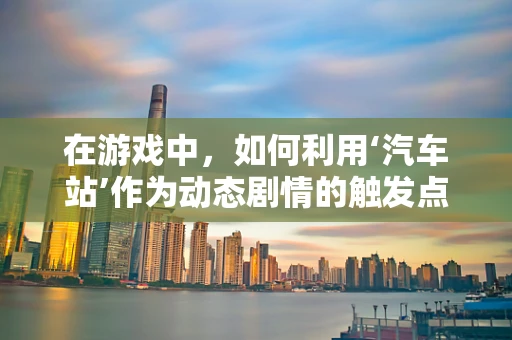 在游戏中，如何利用‘汽车站’作为动态剧情的触发点？