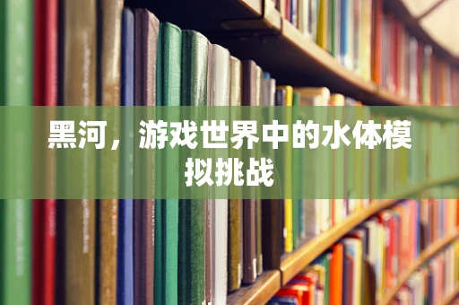 黑河，游戏世界中的水体模拟挑战