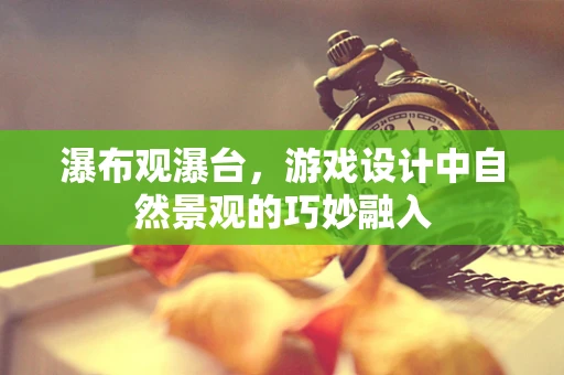 瀑布观瀑台，游戏设计中自然景观的巧妙融入