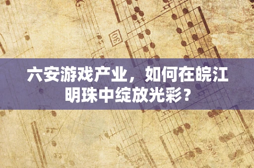 六安游戏产业，如何在皖江明珠中绽放光彩？