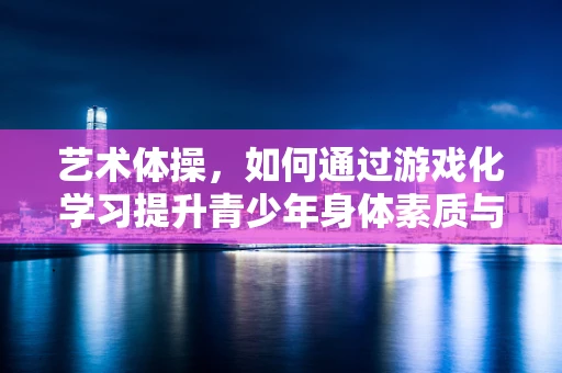 艺术体操，如何通过游戏化学习提升青少年身体素质与艺术感知？