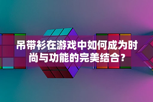 吊带衫在游戏中如何成为时尚与功能的完美结合？