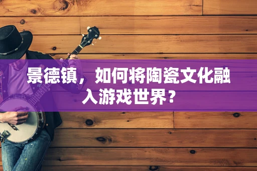 景德镇，如何将陶瓷文化融入游戏世界？